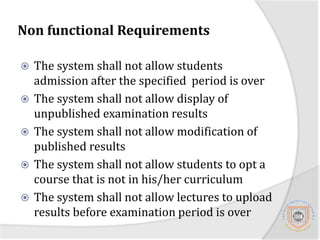 Non functional requirements The system will require 99.999% uptime to ensure maximum reliabilityStudents should be able to view results via the web and through phones.The system shall provide an interface for administrator to manage users that is adding new users, disabling users and give respective privileges to users.