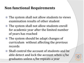 Non functional RequirementsThe system shall not allow students admission after the specified  period is overThe system shall not allow display of unpublished examination resultsThe system shall not allow modification of published resultsThe system shall not allow students to opt a course that is not in his/her curriculumThe system shall not allow lectures to upload results before examination period is over