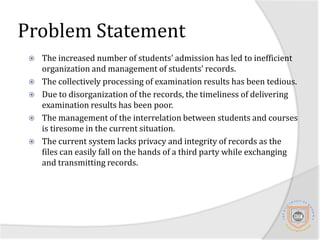 Problem StatementThe increased number of students’ admission has led to inefficient organization and management of students’ records.The collectively processing of examination results has been tedious.Due to disorganization of the records, the timeliness of delivering examination results has been poor.The management of the interrelation between students and courses is tiresome in the current situation. The current system lacks privacy and integrity of records as the files can easily fall on the hands of a third party while exchanging and transmitting records.