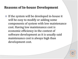 Reasons of In-house DevelopmentAlthough it is expensive to develop the MIS from scratch in-house we suggest it as a method for acquisition for the core part of the system simply because the University of Dodoma is still growing daily and many changes to the systems to accommodate the growing are expected and un-avoided. 