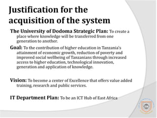 Justification for the acquisition of the systemThe University of Dodoma Strategic Plan: To create a place where knowledge will be transferred from one generation to another.Goal: To the contribution of higher education in Tanzania’s attainment of economic growth, reduction of poverty and improved social wellbeing of Tanzanians through increased access to higher education, technological innovation, generation and application of knowledge.Vision: To become a center of Excellence that offers value added training, research and public services.IT Department Plan: To be an ICT Hub of East Africa