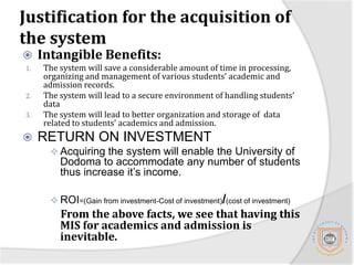 Justification for the acquisition of the systemIntangible Benefits:The system will save a considerable amount of time in processing, organizing and management of various students’ academic and admission records.The system will lead to a secure environment of handling students’ dataThe system will lead to better organization and storage of  data related to students’ academics and admission.RETURN ON INVESTMENTAcquiring the system will enable the University of Dodoma to accommodate any number of students thus increase it’s income.