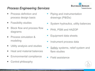 Process definition and process design basis Feasibility studies Block flow and process flow diagrams Process simulation & modeling Utility analysis and studies Heat and material balances Environmental compliance Control philosophy Process Engineering Services Piping and instrumentation drawings (P&IDs) System hydraulics, utility balances PHA, PSM and HAZOP Equipment data sheets Instrument process data Safety  systems, relief system and flare studies Field assistance 