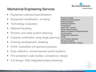 Equipment selection/specifications Equipment modification, re-rating Technology evaluation Material Handling Process and utility system planning Capacity verification, long range planning Drawing development, detailing HVAC (classified and general purpose) Dust collection, environmental control systems Fire protection code studies, compliance, design 3-D design, fully integrated project drawings Mechanical Engineering Services Pressure Vessels  Material Handling Systems Heat Exchangers Rotating Equipment Compressors Steam/Gas Turbines Reciprocating Engines Steam Generators & Utility Equipment Cooling towers Refrigeration Equipment HVAC Fire Protection Systems Plumbing Systems Insulation & Painting / Coating 