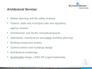Architectural Services Master planning and life safety analysis Federal, state and municipal code and regulatory agency reviews Architectural  and facility conceptual layouts Operations, maintenance and  safety  workflow planning Building component studies Central control room buildings design Architectural renderings Sustainable  design, LEED AP project leadership 