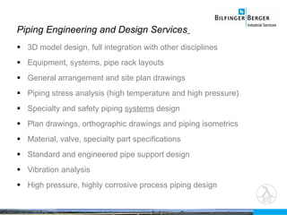 3D model design, full integration with other disciplines Equipment, systems, pipe rack layouts General arrangement and site plan drawings Piping stress analysis (high temperature and high pressure) Specialty and safety piping  systems  design Plan drawings, orthographic drawings and piping isometrics  Material, valve, specialty part specifications Standard and engineered pipe support design Vibration analysis High pressure, highly corrosive process piping design Piping Engineering and Design Services   