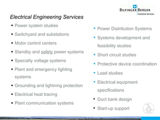 Power system studies Switchyard and substations Motor control centers Standby and  safety  power systems Specialty voltage systems Plant and emergency lighting systems Grounding and lightning protection Electrical heat tracing Plant communication systems Electrical Engineering Services Power Distribution Systems Systems development and feasibility studies Short circuit studies  Protective device coordination  Load studies  Electrical equipment specifications Duct bank design Start-up support 