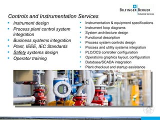 Controls and Instrumentation Services Instrument design Process plant control system integration Business systems integration Plant, IEEE, IEC  Standards Safety  systems design Operator training  Instrumentation & equipment specifications Instrument loop diagrams System architecture design Functional description Process system controls design Process and utility systems integration PLC/DCS controller configuration Operations graphics layout, configuration Database/SCADA integration Plant checkout and startup assistance 