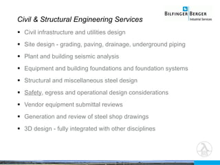 Civil & Structural Engineering Services Civil infrastructure and utilities design Site design - grading, paving, drainage, underground piping Plant and building seismic analysis Equipment and building foundations and foundation systems Structural and miscellaneous steel design Safety , egress and operational design considerations Vendor equipment submittal reviews Generation and review of steel shop drawings 3D design - fully integrated with other disciplines 