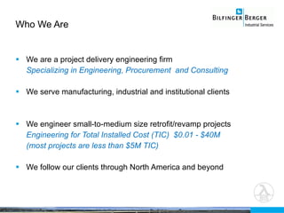 Who We Are We are a project delivery engineering firm Specializing in Engineering, Procurement  and Consulting We serve manufacturing, industrial and institutional clients We engineer small-to-medium size retrofit/revamp projects  Engineering for Total Installed Cost (TIC)  $0.01 - $40M (most projects are less than $5M TIC) We follow our clients through North America and beyond 