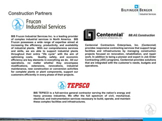 Construction Partners Seite  Centennial Contractors Enterprises, Inc. (Centennial) provides responsive contracting services that support large facilities and infrastructures by managing construction projects focused on renovation, rehabilitation,  and repair work. In addition to being a pioneer and expert in Job Order Contracting (JOC) programs, Centennial provides solutions that are integrated with the customer’s needs, budgets and operations. BIS Frucon Industrial Services Inc. is a leading provider of complex industrial services in North America.  BIS Frucon possesses a wide range of expertise aimed at increasing the efficiency, productivity, and availability of industrial plants.  With our comprehensive services and skills, we are able to support industrial plants throughout their entire “life cycle” with the aim of optimizing costs.  Quality, safety, and economic efficiency are key elements in everything we do.  All our operations, no matter whether they encompass modifications, extensions, renovations, industrial maintenance, new construction or conversion activities for complete plants or plant components, support our customers efficiently in every phase of their projects. BIS TEPSCO is a full-service general contractor serving the nation’s energy and heavy process industries. We offer the full spectrum of civil, mechanical, electrical, and instrumentation services necessary to build, operate, and maintain these complex facilities and infrastructures. BB AG Construction 