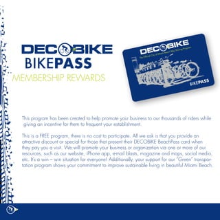 MEMBERSHIP REWARDS



 This program has been created to help promote your business to our thousands of riders while
  giving an incentive for them to frequent your establishment.

 This is a FREE program, there is no cost to participate. All we ask is that you provide an
 attractive discount or special for those that present their DECOBIKE BeachPass card when
 they pay you a visit. We will promote your business or organization via one or more of our
 resources, such as our website, iPhone app, e-mail blasts, magazine and maps, social media,
 etc. It’s a win – win situation for everyone! Additionally, your support for our “Green” transpor-
 tation program shows your commitment to improve sustainable living in beautiful Miami Beach.
 
