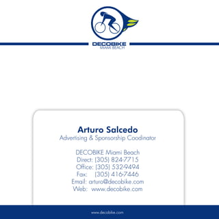 Arturo Salcedo
Advertising & Sponsorship Coodinator

     DECOBIKE Miami Beach
     Direct: (305) 824-7715
     Office: (305) 532-9494
     Fax: (305) 416-7446
    Email: arturo@decobike.com
    Web: www.decobike.com


           www.decobike.com
 