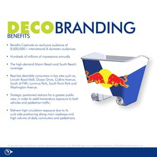 DECOBRANDING
BENEFITS
•	 Benefits Captivate an exclusive audience of
   8,000,000+ international & domestic audiences.

•	 Hundreds	of	millions	of	impressions	annually.	

•	 The	high-demand	Miami	Beach	and	South	Beach	
   coverage.	

•	 Reaches	desirable	consumers	in	key	sites	such	as,	
   Lincoln	Road	Mall,	Ocean	Drive,	Collins	Avenue,	
   South	of	Fifth,	Lummus	Park,	South	Point	Park	and	
   Washington	Avenue.	

•	 Strategic	positioned	stations	for	a	greater	public	
   view,	in	order	to	yield	tremendous	exposure	to	both	
   vehicles	and	pedestrian	traffic.	

•	 Delivers	high	circulation	exposure	due	to	its							
   curb	side	positioning	along	main	roadways	and	
   high	volume	of	daily	commuters	and	pedestrians.	




 Corporate logos and likeness used for educational purposes only: Red Bull logos are a registered trademark of Red Bull North America, Inc.
 