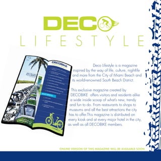 Deco Lifestyle is a magazine
        inspired by the way of life, culture, nightlife
        and more from the City of Miami Beach and
       its world-renowned South Beach District.

       This exclusive magazine created by
      DECOBIKE offers visitors and residents alike
      a wide inside scoop of what’s new, trendy
      and fun to do. From restaurants to shops to
      museums and all the best attractions the city
     has to offer.This magazine is distributed on
     every kiosk and at every major hotel in the city,
     as well as all DECOBIKE members.




ONLINE VERSION OF THIS MAGAZINE WILL BE AVAILABLE SOON
 