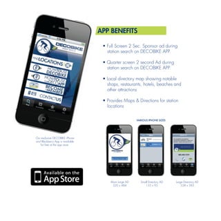 APP BENEFITS

                                   • Full Screen 2 Sec. Sponsor ad during
                                     station search on DECOBIKE APP.

                                   • Quarter screen 2 second Ad during
                                     station search on DECOBIKE APP.

                                   • Local directory map showing notable
                                     shops, restaurants, hotels, beaches and
                                     other attractions

                                   • Provides Maps & Directions for station
                                     locations


                                                       VARIOUS IPHONE SIZES




Our exclusive DECOBIKE iPhone
and Blackberry App is available
   for free at the app store.




                                       Main Large AD     Small Directory AD   Large Directory AD
                                        320 x 484           135 x 95              338 x 383
 