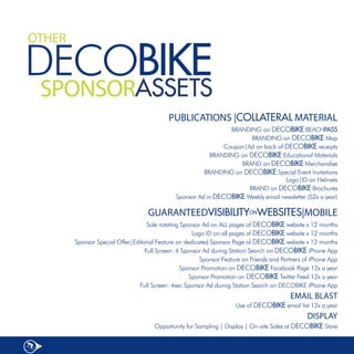 OTHER

DECOBIKE
 SPONSORASSETS
                                            PUBLICATIONS |COLLATERAL MATERIAL
                                                                 BRANDING	on	DECOBIKE	BEACHPASS
                                                                        BRANDING	on	DECOBIKE	Map	
                                                               Coupon|Ad	on	back	of	DECOBIKE receipts
                                                          BRANDING	on	DECOBIKE	Educational	Materials	
                                                                    BRAND	on	DECOBIKE	Merchandise	
                                                        BRANDING	on	DECOBIKE	Special	Event	Invitations	
                                                                                    Logo|ID	on	Helmets	
                                                                       BRAND	on	DECOBIKE	Brochures	
                                              Sponsor	Ad	in	DECOBIKE	Weekly	email	newsletter	(52x	a	year)

                                    GUARANTEEDVISIBILITYONWEBSITES|MOBILE
                                    Sole	rotating	Sponsor	Ad	on	ALL	pages	of	DECOBIKE	website	x	12	months	
                                                      Logo	ID	on	all	pages	of	DECOBIKE	website	x	12	months	
        Sponsor	Special	Offer|Editorial	Feature	on	dedicated	Sponsor	Page	of	DECOBIKE	website	x	12	months	
                                   Full	Screen:	4	Sponsor	Ad	during	Station	Search	on	DECOBIKE	iPhone	App	
                                                         Sponsor	Feature	on	Friends	and	Partners	of	iPhone	App
                                                 Sponsor	Promotion	on	DECOBIKE	Facebook	Page	12x	a	year
                                                     Sponsor	Promotion	on	DECOBIKE	Twitter	Feed	12x	a	year
                                 Full	Screen:	4sec	Sponsor	Ad	during	Station	Search	on	DECOBIKE	iPhone	App
                                                                                           EMAIL BLAST
                                                                     Use of DECOBIKE	email	list	12x	a	year
                                                                                                 DISPLAY
                                      Opportunity	for	Sampling	|	Display	|	On-site	Sales	at	DECOBIKE	Store
 