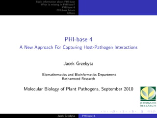 Basic information about PHI-base
           What is missing in PHI-base?
                             PHI-base 4
                         PHI-base future
                                 Others




                               PHI-base 4
A New Approach For Capturing Host-Pathogen Interactions


                              Jacek Grzebyta

            Biomathematics and Bioinformatics Department
                      Rothamsted Research


 Molecular Biology of Plant Pathogens, September 2010




                         Jacek Grzebyta    PHI-base 4
 