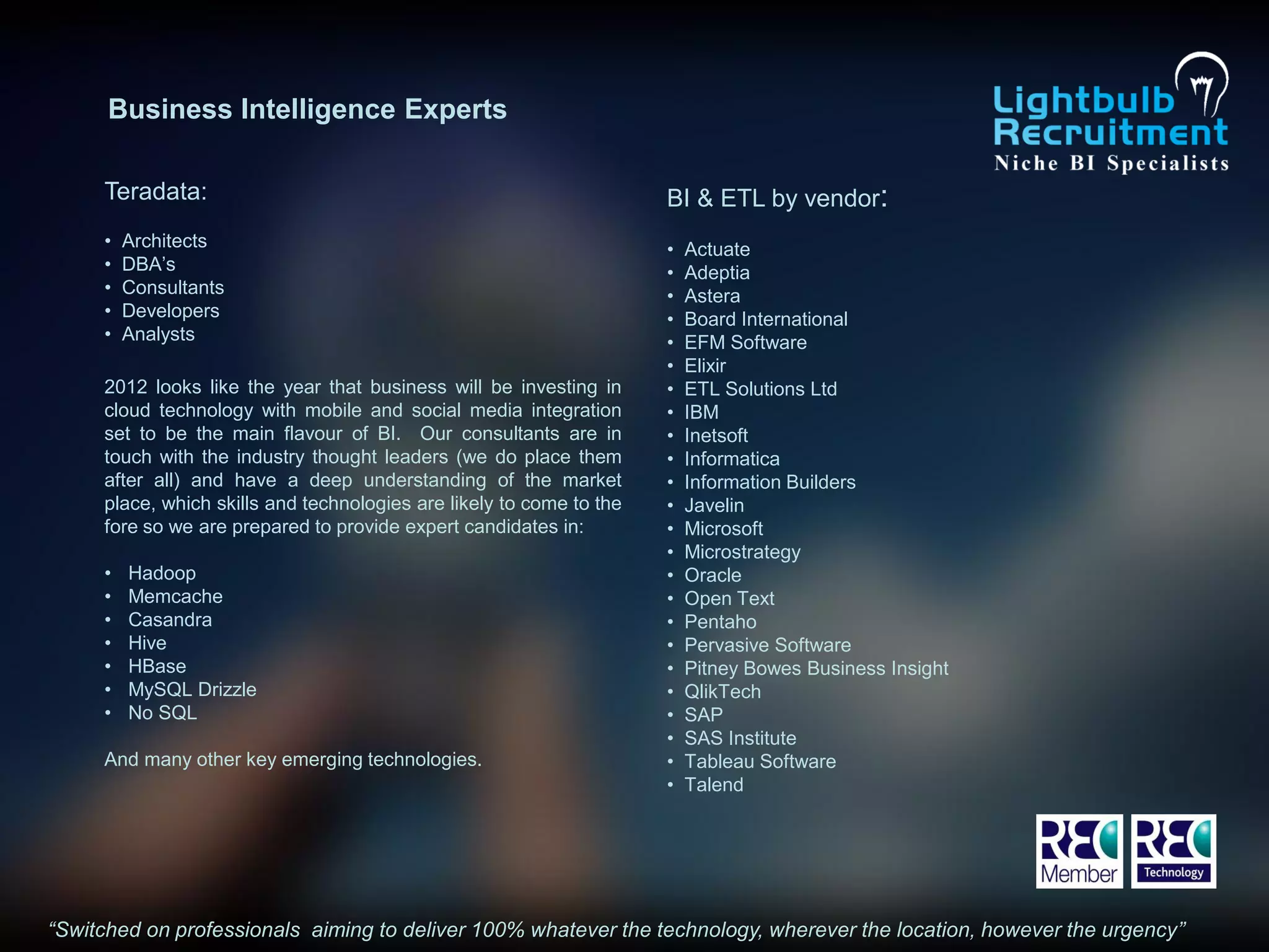 Business Intelligence Experts

     Teradata:                                                        BI & ETL by vendor:
     •   Architects                                                   •   Actuate
     •   DBA’s                                                        •   Adeptia
     •   Consultants                                                  •   Astera
     •   Developers                                                   •   Board International
     •   Analysts                                                     •   EFM Software
                                                                      •   Elixir
     2012 looks like the year that business will be investing in      •   ETL Solutions Ltd
     cloud technology with mobile and social media integration        •   IBM
     set to be the main flavour of BI. Our consultants are in         •   Inetsoft
     touch with the industry thought leaders (we do place them        •   Informatica
     after all) and have a deep understanding of the market           •   Information Builders
     place, which skills and technologies are likely to come to the   •   Javelin
     fore so we are prepared to provide expert candidates in:         •   Microsoft
                                                                      •   Microstrategy
     •   Hadoop                                                       •   Oracle
     •   Memcache                                                     •   Open Text
     •   Casandra                                                     •   Pentaho
     •   Hive                                                         •   Pervasive Software
     •   HBase                                                        •   Pitney Bowes Business Insight
     •   MySQL Drizzle                                                •   QlikTech
     •   No SQL                                                       •   SAP
                                                                      •   SAS Institute
     And many other key emerging technologies.                        •   Tableau Software
                                                                      •   Talend




“Switched on professionals aiming to deliver 100% whatever the technology, wherever the location, however the urgency”
 