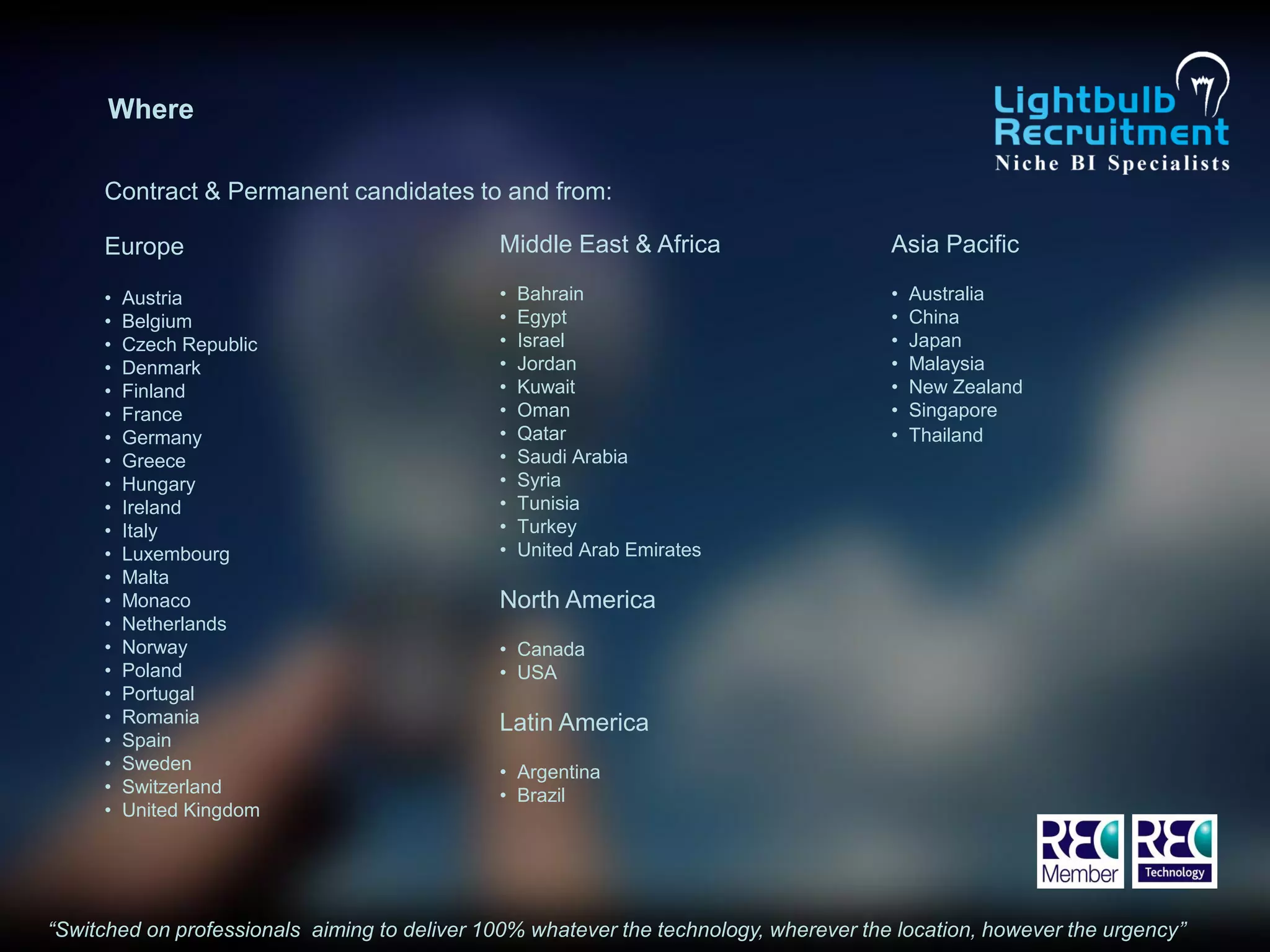 Where

     Contract & Permanent candidates to and from:

     Europe                                   Middle East & Africa                     Asia Pacific

     •   Austria                              •   Bahrain                              •   Australia
     •   Belgium                              •   Egypt                                •   China
     •   Czech Republic                       •   Israel                               •   Japan
     •   Denmark                              •   Jordan                               •   Malaysia
     •   Finland                              •   Kuwait                               •   New Zealand
     •   France                               •   Oman                                 •   Singapore
     •   Germany                              •   Qatar                                •   Thailand
     •   Greece                               •   Saudi Arabia
     •   Hungary                              •   Syria
     •   Ireland                              •   Tunisia
     •   Italy                                •   Turkey
     •   Luxembourg                           •   United Arab Emirates
     •   Malta
     •   Monaco                               North America
     •   Netherlands
     •   Norway                               • Canada
     •   Poland                               • USA
     •   Portugal
     •   Romania                              Latin America
     •   Spain
     •   Sweden                               • Argentina
     •   Switzerland                          • Brazil
     •   United Kingdom




“Switched on professionals aiming to deliver 100% whatever the technology, wherever the location, however the urgency”
 