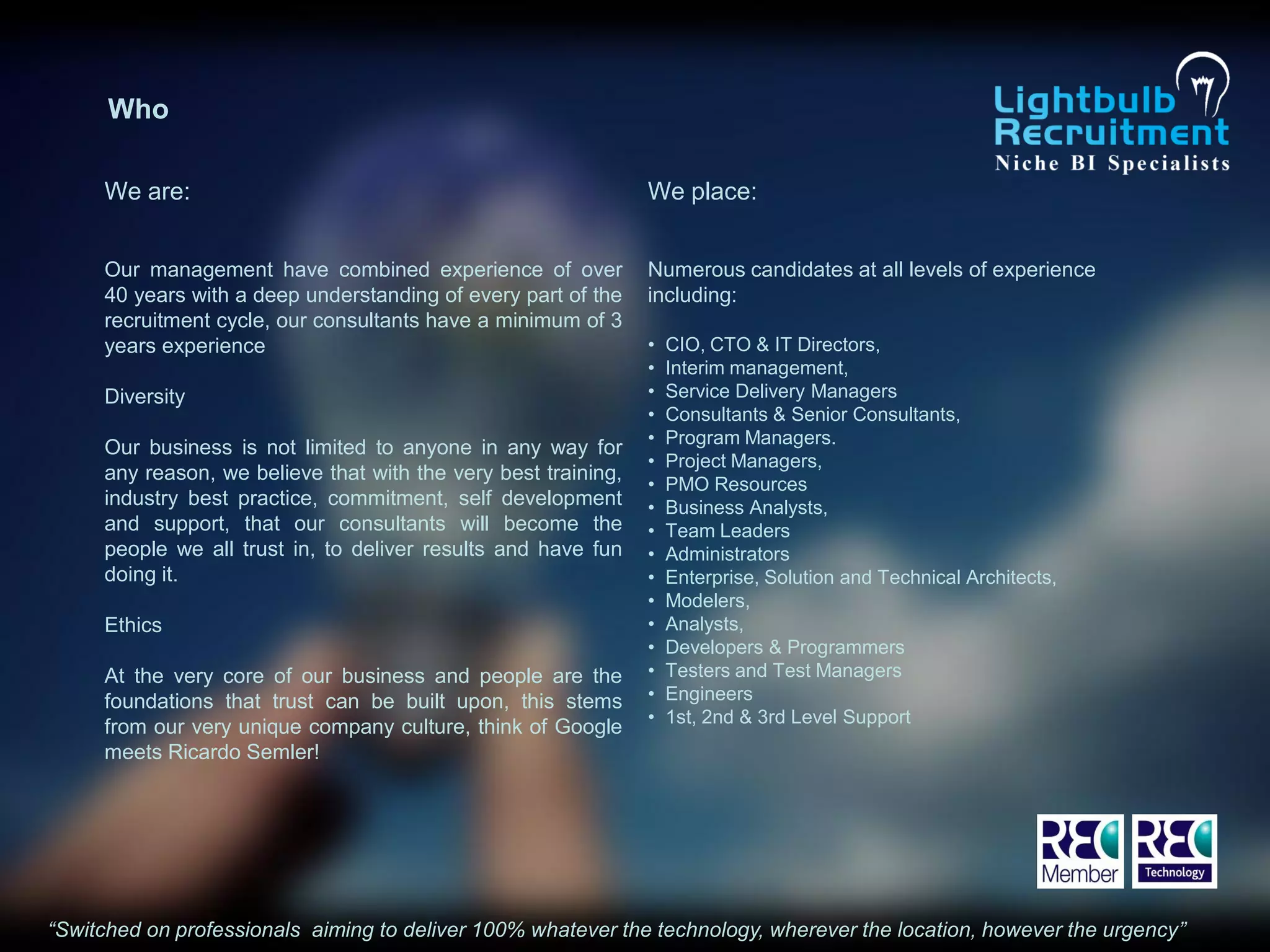 Who

     We are:                                                    We place:


     Our management have combined experience of over            Numerous candidates at all levels of experience
     40 years with a deep understanding of every part of the    including:
     recruitment cycle, our consultants have a minimum of 3
     years experience                                           •   CIO, CTO & IT Directors,
                                                                •   Interim management,
     Diversity                                                  •   Service Delivery Managers
                                                                •   Consultants & Senior Consultants,
                                                                •   Program Managers.
     Our business is not limited to anyone in any way for
                                                                •   Project Managers,
     any reason, we believe that with the very best training,
                                                                •   PMO Resources
     industry best practice, commitment, self development       •   Business Analysts,
     and support, that our consultants will become the          •   Team Leaders
     people we all trust in, to deliver results and have fun    •   Administrators
     doing it.                                                  •   Enterprise, Solution and Technical Architects,
                                                                •   Modelers,
     Ethics                                                     •   Analysts,
                                                                •   Developers & Programmers
     At the very core of our business and people are the        •   Testers and Test Managers
     foundations that trust can be built upon, this stems       •   Engineers
                                                                •   1st, 2nd & 3rd Level Support
     from our very unique company culture, think of Google
     meets Ricardo Semler!




“Switched on professionals aiming to deliver 100% whatever the technology, wherever the location, however the urgency”
 