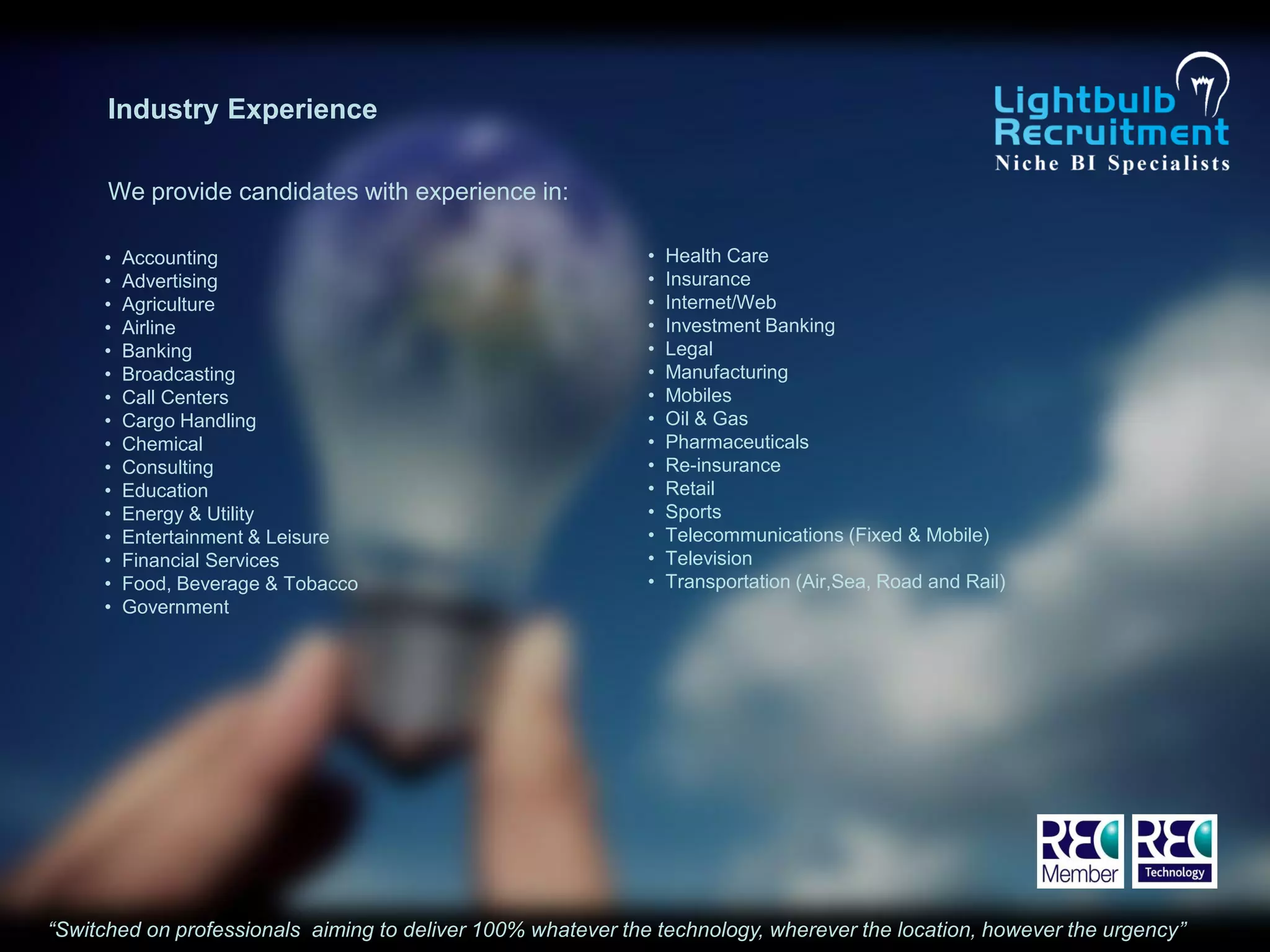 Industry Experience

      We provide candidates with experience in:

     •   Accounting                                           •   Health Care
     •   Advertising                                          •   Insurance
     •   Agriculture                                          •   Internet/Web
     •   Airline                                              •   Investment Banking
     •   Banking                                              •   Legal
     •   Broadcasting                                         •   Manufacturing
     •   Call Centers                                         •   Mobiles
     •   Cargo Handling                                       •   Oil & Gas
     •   Chemical                                             •   Pharmaceuticals
     •   Consulting                                           •   Re-insurance
     •   Education                                            •   Retail
     •   Energy & Utility                                     •   Sports
     •   Entertainment & Leisure                              •   Telecommunications (Fixed & Mobile)
     •   Financial Services                                   •   Television
     •   Food, Beverage & Tobacco                             •   Transportation (Air,Sea, Road and Rail)
     •   Government




“Switched on professionals aiming to deliver 100% whatever the technology, wherever the location, however the urgency”
 