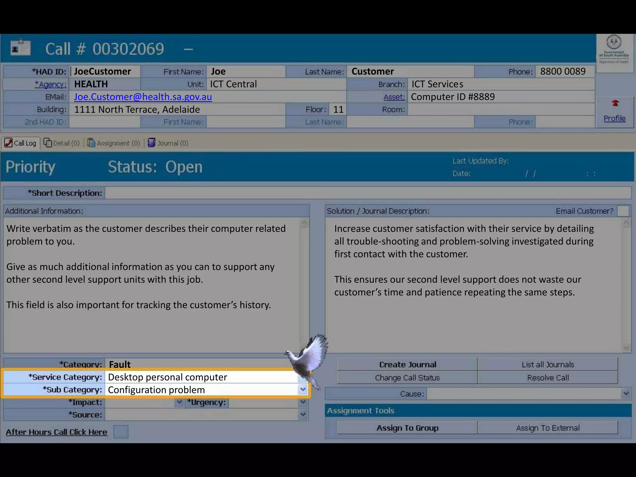 JoeCustomer Joe Customer 8800 0089
HEALTH ICT Central ICT Services
Joe.Customer@health.sa.gov.au Computer ID #8889
1111 North Terrace, Adelaide 11
Write verbatim as the customer describes their computer related
problem to you.
Give as much additional information as you can to support any
other second level support units with this job.
This field is also important for tracking the customer’s history.
Increase customer satisfaction with their service by detailing
all trouble-shooting and problem-solving investigated during
first contact with the customer.
This ensures our second level support does not waste our
customer’s time and patience repeating the same steps.
Desktop personal computer
Configuration problem
Fault
 