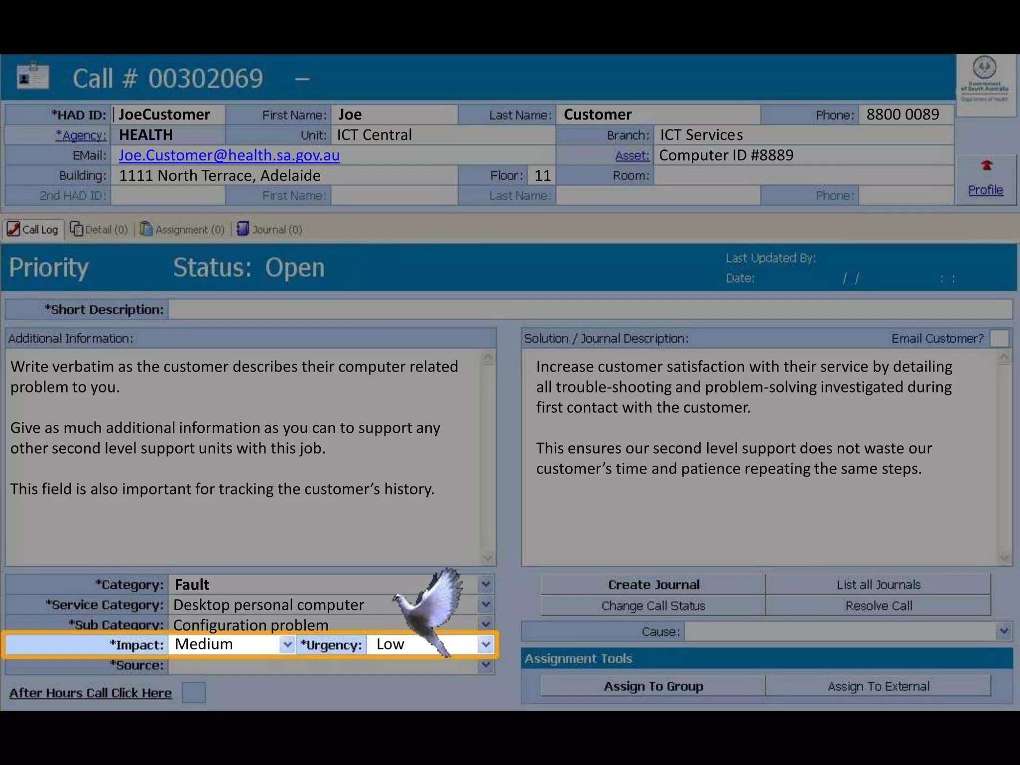 JoeCustomer Joe Customer 8800 0089
HEALTH ICT Central ICT Services
Joe.Customer@health.sa.gov.au Computer ID #8889
1111 North Terrace, Adelaide 11
Write verbatim as the customer describes their computer related
problem to you.
Give as much additional information as you can to support any
other second level support units with this job.
This field is also important for tracking the customer’s history.
Increase customer satisfaction with their service by detailing
all trouble-shooting and problem-solving investigated during
first contact with the customer.
This ensures our second level support does not waste our
customer’s time and patience repeating the same steps.
Desktop personal computer
Configuration problem
Fault
Medium Low
 