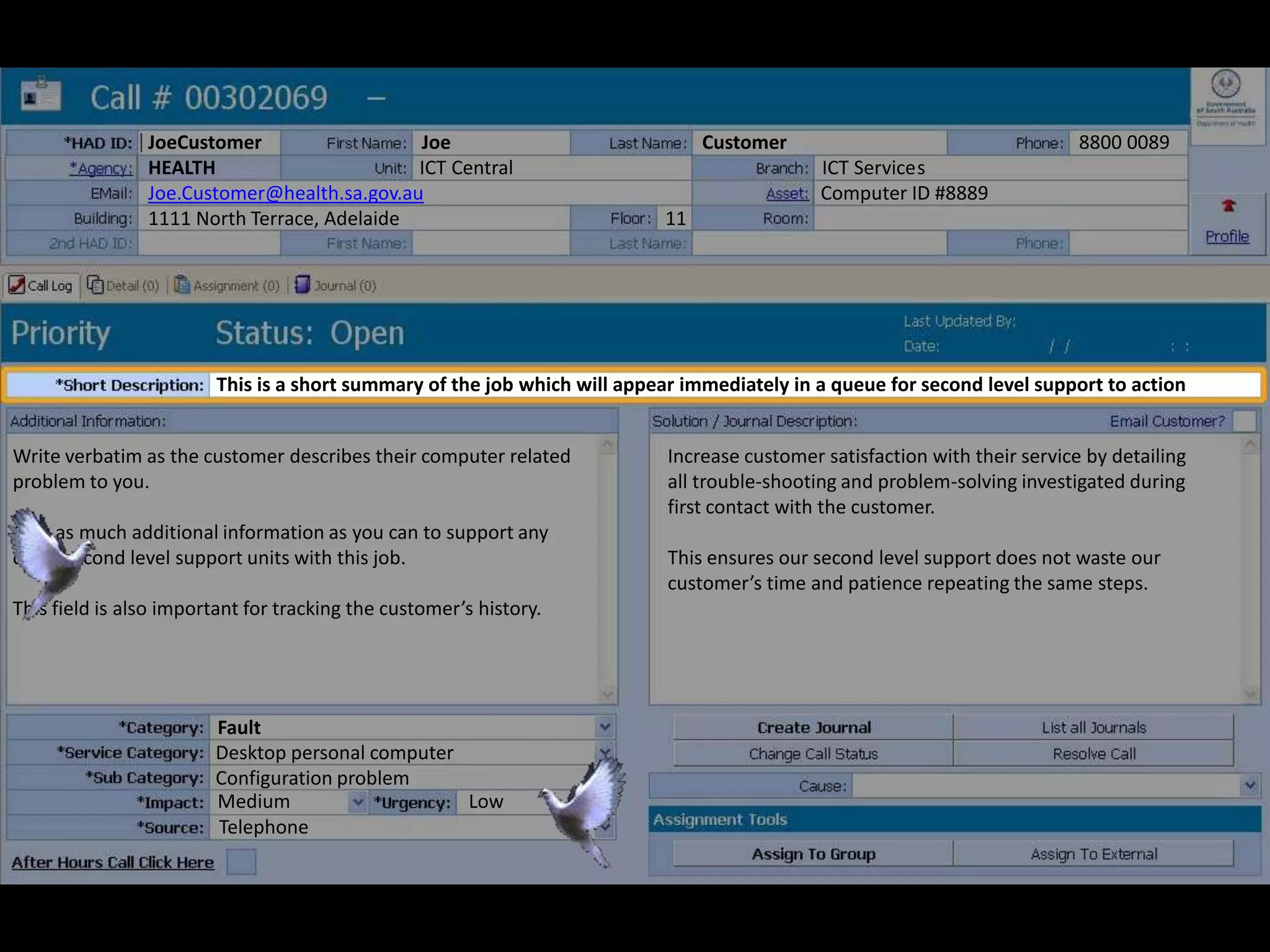 Write verbatim as the customer describes their computer related
problem to you.
Give as much additional information as you can to support any
other second level support units with this job.
This field is also important for tracking the customer’s history.
JoeCustomer Joe Customer 8800 0089
HEALTH ICT Central ICT Services
Joe.Customer@health.sa.gov.au Computer ID #8889
1111 North Terrace, Adelaide 11
Increase customer satisfaction with their service by detailing
all trouble-shooting and problem-solving investigated during
first contact with the customer.
This ensures our second level support does not waste our
customer’s time and patience repeating the same steps.
Fault
Desktop personal computer
Configuration problem
Medium Low
Telephone
This is a short summary of the job which will appear immediately in a queue for second level support to action
 