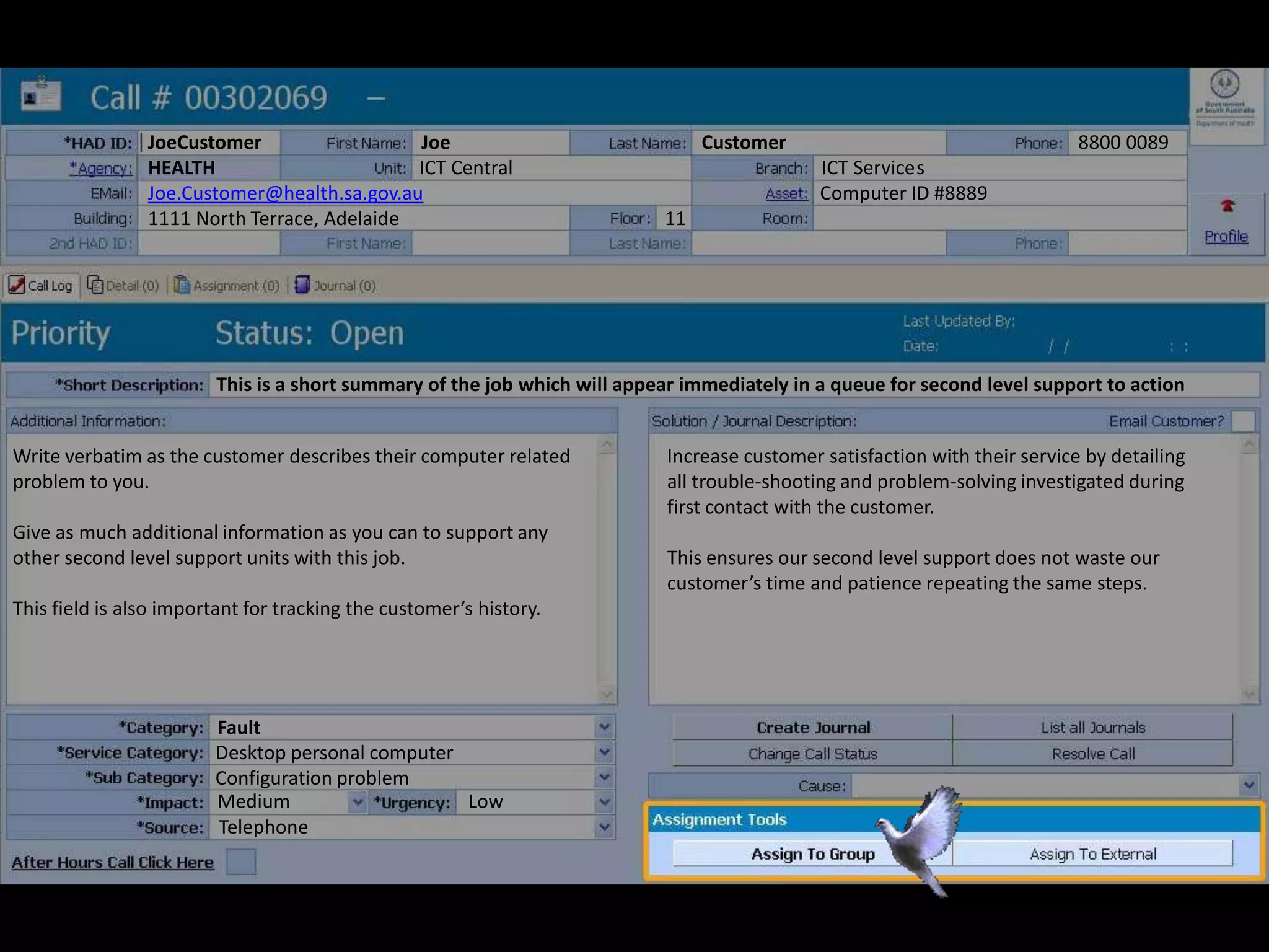 JoeCustomer Joe Customer 8800 0089
HEALTH ICT Central ICT Services
Joe.Customer@health.sa.gov.au Computer ID #8889
1111 North Terrace, Adelaide 11
Write verbatim as the customer describes their computer related
problem to you.
Give as much additional information as you can to support any
other second level support units with this job.
This field is also important for tracking the customer’s history.
Increase customer satisfaction with their service by detailing
all trouble-shooting and problem-solving investigated during
first contact with the customer.
This ensures our second level support does not waste our
customer’s time and patience repeating the same steps.
Fault
Desktop personal computer
Configuration problem
Medium Low
This is a short summary of the job which will appear immediately in a queue for second level support to action
Telephone
 