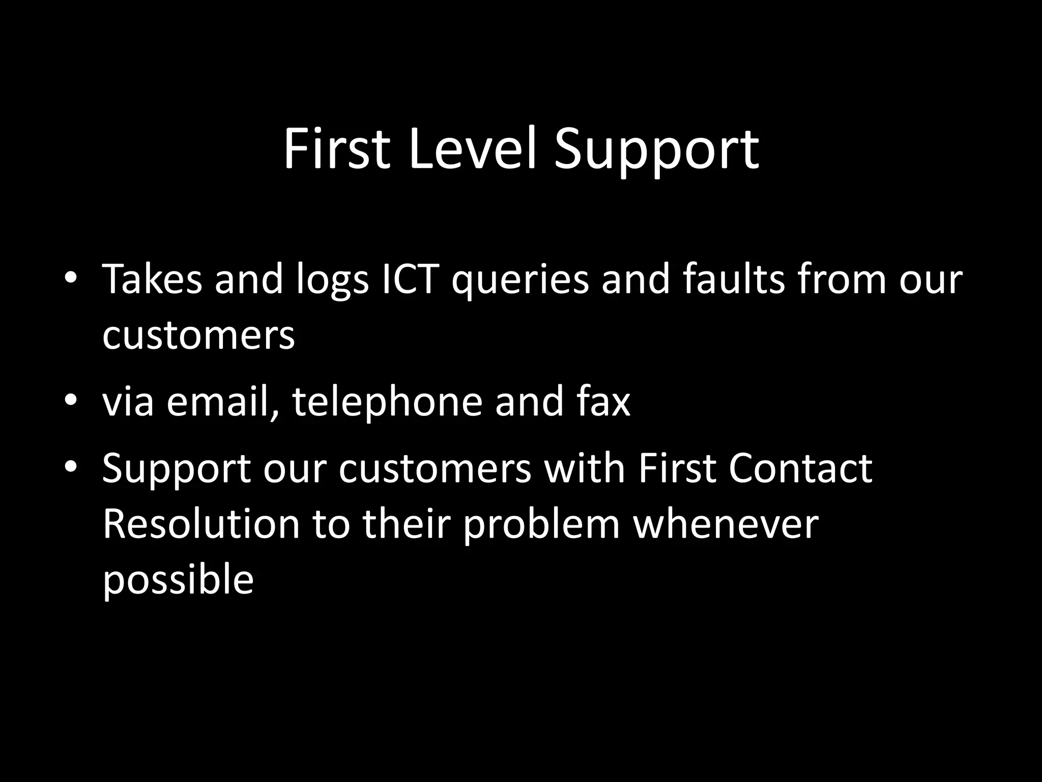First Level Support
• Takes and logs ICT queries and faults from our
customers
• via email, telephone and fax
• Support our customers with First Contact
Resolution to their problem whenever
possible
 