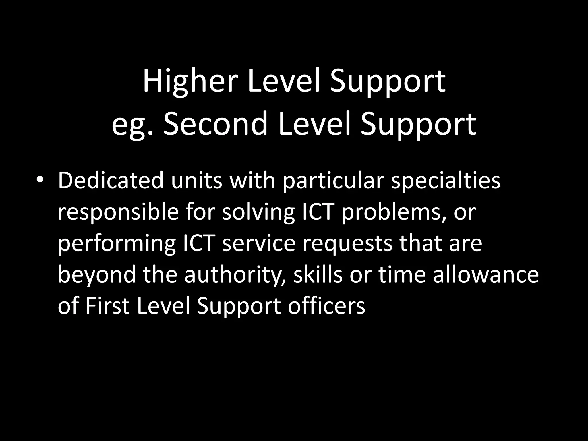 Higher Level Support
eg. Second Level Support
• Dedicated units with particular specialties
responsible for solving ICT problems, or
performing ICT service requests that are
beyond the authority, skills or time allowance
of First Level Support officers
 