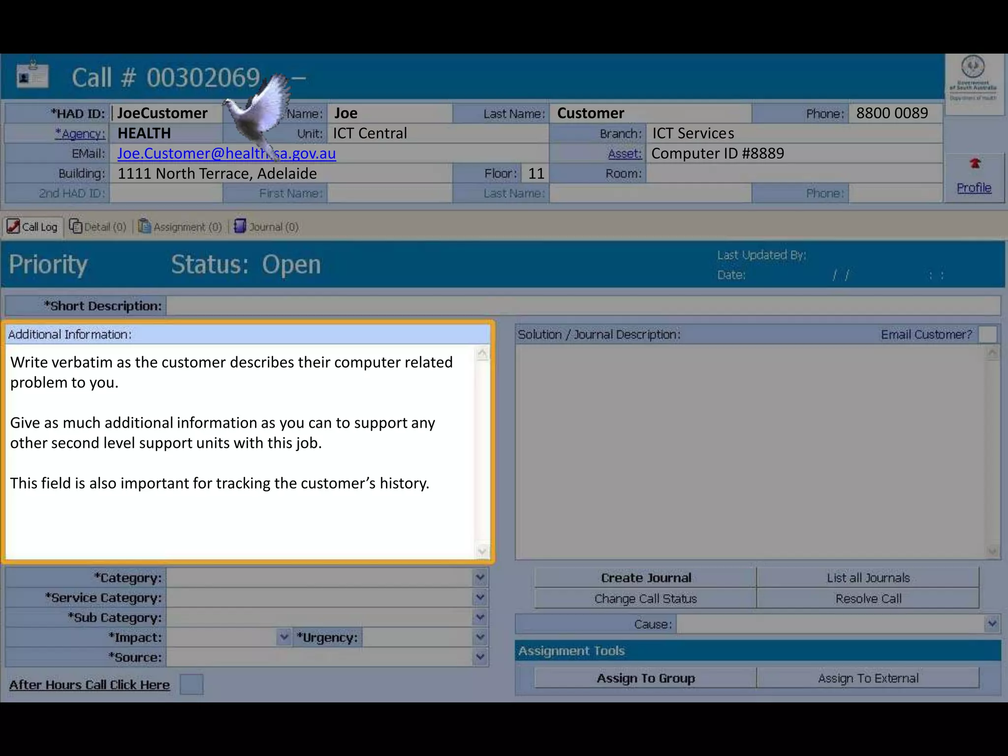 JoeCustomer Joe Customer 8800 0089
HEALTH ICT Central ICT Services
Joe.Customer@health.sa.gov.au Computer ID #8889
1111 North Terrace, Adelaide 11
Write verbatim as the customer describes their computer related
problem to you.
Give as much additional information as you can to support any
other second level support units with this job.
This field is also important for tracking the customer’s history.
 