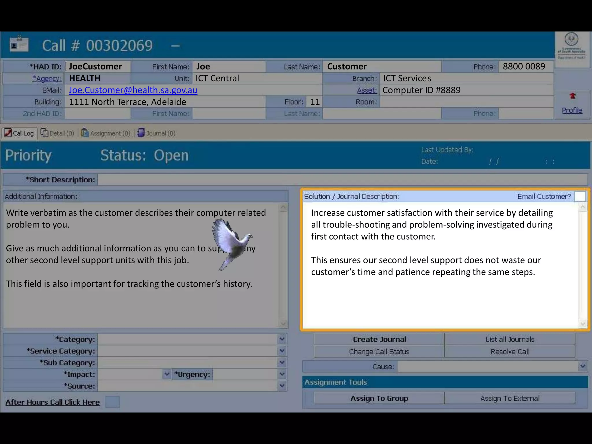 Write verbatim as the customer describes their computer related
problem to you.
Give as much additional information as you can to support any
other second level support units with this job.
This field is also important for tracking the customer’s history.
JoeCustomer Joe Customer 8800 0089
HEALTH ICT Central ICT Services
Joe.Customer@health.sa.gov.au Computer ID #8889
1111 North Terrace, Adelaide 11
Increase customer satisfaction with their service by detailing
all trouble-shooting and problem-solving investigated during
first contact with the customer.
This ensures our second level support does not waste our
customer’s time and patience repeating the same steps.
 