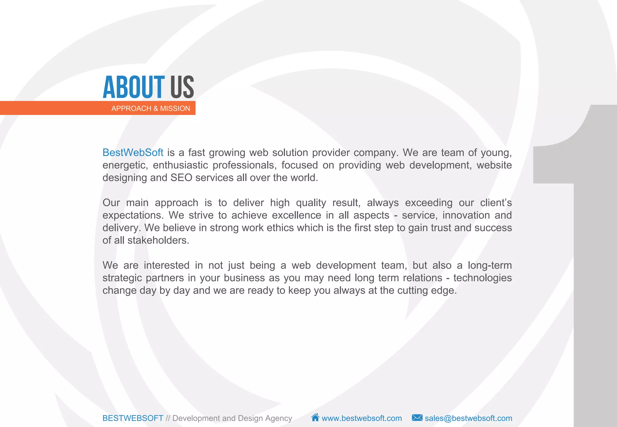 About Us
  APPROACH & MISSION




BestWebSoft is a fast growing web solution provider company. We are team of young,
energetic, enthusiastic professionals, focused on providing web development, website
designing and SEO services all over the world.

Our main approach is to deliver high quality result, always exceeding our client’s
expectations. We strive to achieve excellence in all aspects - service, innovation and
delivery. We believe in strong work ethics which is the first step to gain trust and success
of all stakeholders.

We are interested in not just being a web development team, but also a long-term
strategic partners in your business as you may need long term relations - technologies
change day by day and we are ready to keep you always at the cutting edge.




BESTWEBSOFT // Development and Design Agency     www.bestwebsoft.com    sales@bestwebsoft.com
 