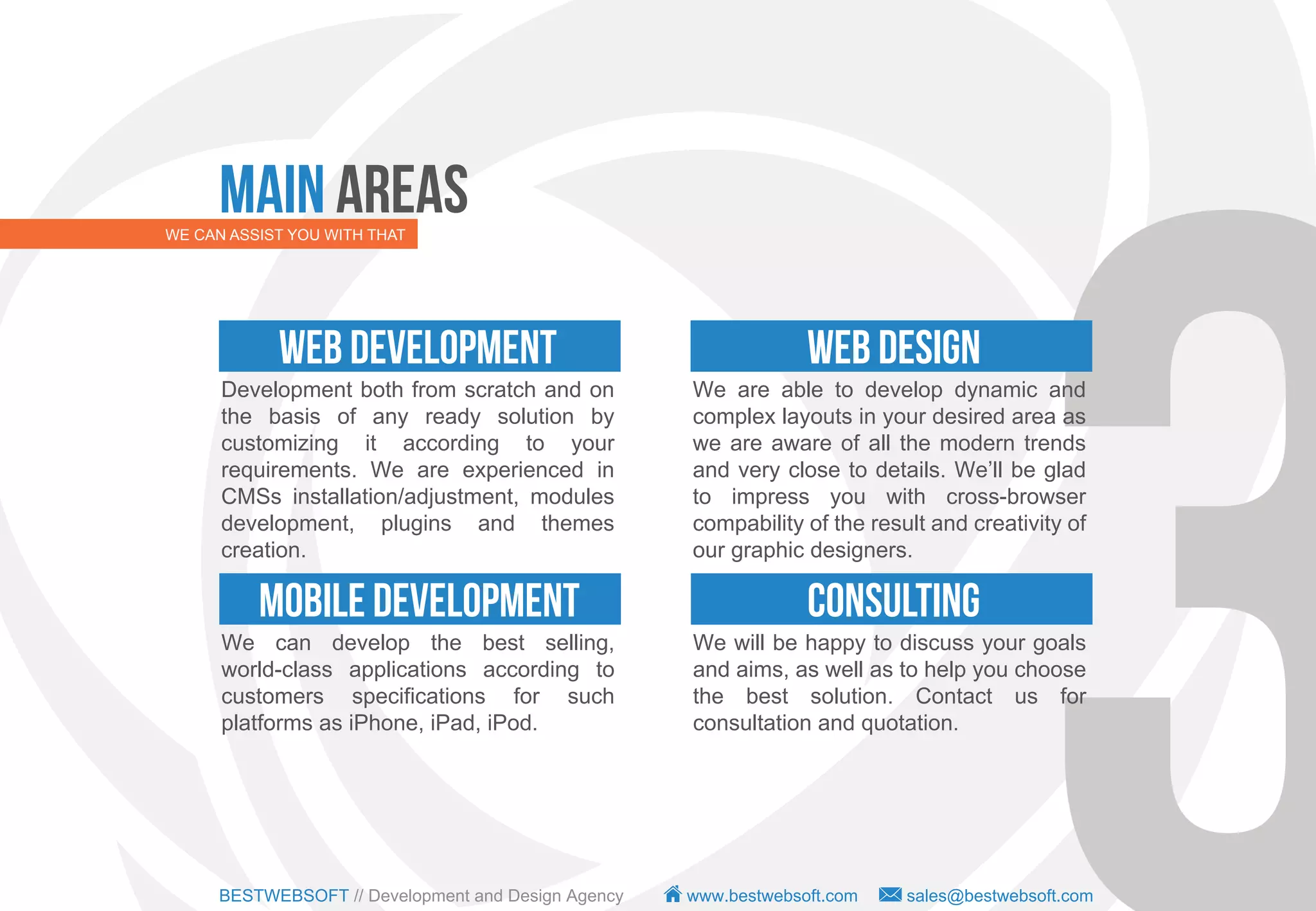 Main Areas
WE CAN ASSIST YOU WITH THAT




            WEB DEVELOPMENT                                       WEB DESIGN
      Development both from scratch and on           We are able to develop dynamic and
      the basis of any ready solution by             complex layouts in your desired area as
      customizing it according to your               we are aware of all the modern trends
      requirements. We are experienced in            and very close to details. We’ll be glad
      CMSs installation/adjustment, modules          to impress you with cross-browser
      development, plugins and themes                compability of the result and creativity of
      creation.                                      our graphic designers.

          MOBILE DEVELOPMENT                                      CONSULTING
      We can develop the best selling,               We will be happy to discuss your goals
      world-class applications according to          and aims, as well as to help you choose
      customers specifications for such              the best solution. Contact us for
      platforms as iPhone, iPad, iPod.               consultation and quotation.




      BESTWEBSOFT // Development and Design Agency   www.bestwebsoft.com    sales@bestwebsoft.com
 