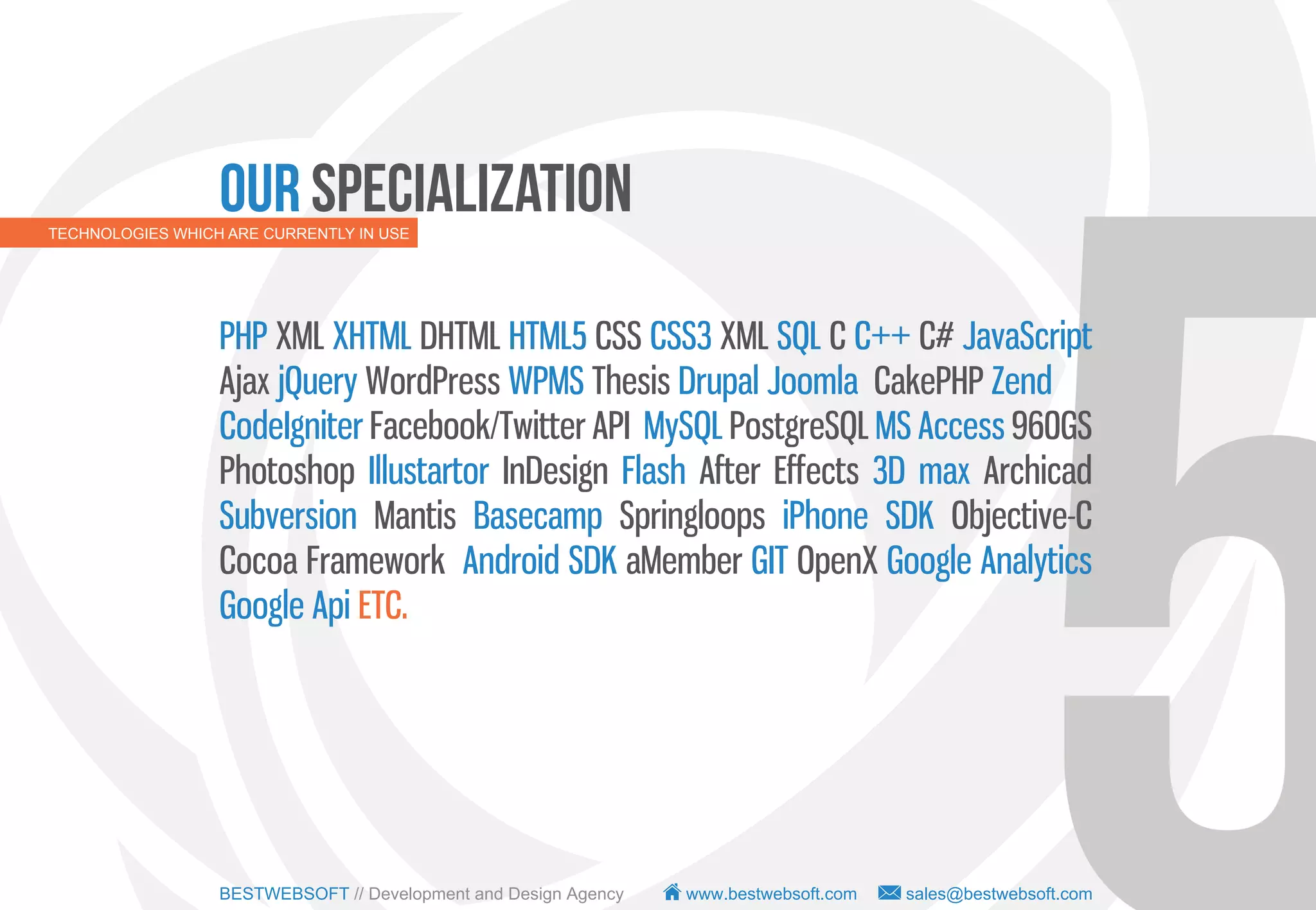 Our Specialization
TECHNOLOGIES WHICH ARE CURRENTLY IN USE




                  PHP XML XHTML DHTML HTML5 CSS CSS3 XML SQL C C++ C# JavaScript
                  Ajax jQuery WordPress WPMS Thesis Drupal Joomla CakePHP Zend
                  CodeIgniter Facebook/Twitter API MySQL PostgreSQL MS Access 960GS
                  Photoshop Illustartor InDesign Flash After Effects 3D max Archicad
                  Subversion Mantis Basecamp Springloops iPhone SDK Objective-C
                  Cocoa Framework Android SDK aMember GIT OpenX Google Analytics
                  Google Api ETC.




                  BESTWEBSOFT // Development and Design Agency   www.bestwebsoft.com   sales@bestwebsoft.com
 