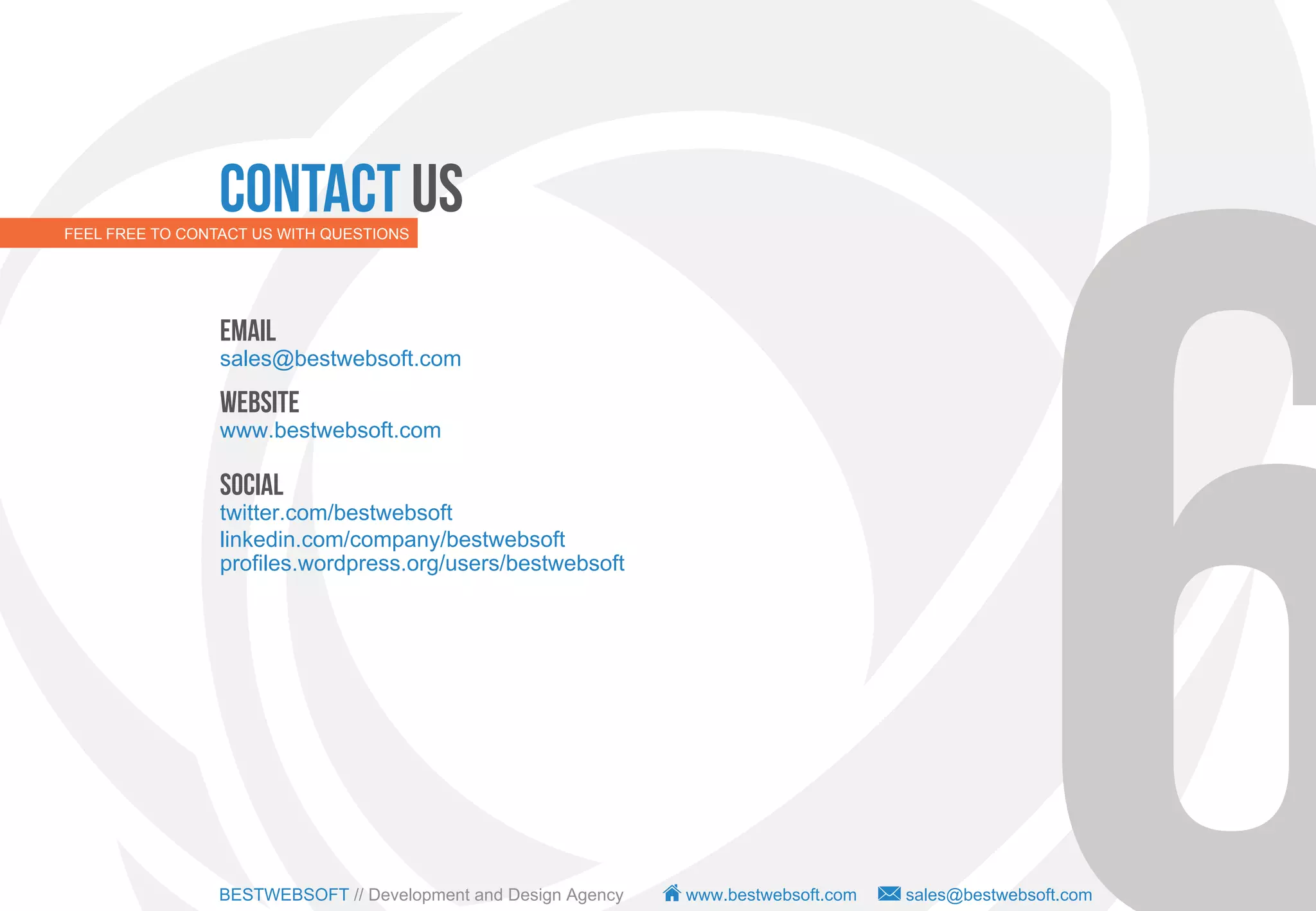 Contact us
FEEL FREE TO CONTACT US WITH QUESTIONS




                 Email
                 sales@bestwebsoft.com

                 Website
                 www.bestwebsoft.com

                 Social
                 twitter.com/bestwebsoft
                 linkedin.com/company/bestwebsoft
                 profiles.wordpress.org/users/bestwebsoft




                 BESTWEBSOFT // Development and Design Agency   www.bestwebsoft.com   sales@bestwebsoft.com
 