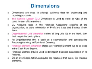    Dimensions are used to arrange business data for processing and
    reporting purposes.
   The General Ledger (GL) Dimension is used to store all GLs of the
    bank, in form of its members.
   GL Accounts used in the Financial Accounting systems of the
    organization, to store information of Profit and Loss and Balance Sheet
    items.
   Organizational Unit dimension stores all Org unit IDs of the bank, with
    their respective descriptions.
   An Organizational Unit is used as a segmentation and consolidating
    Reporting currency to Functional Currency.
   Financial element dimension stores all Financial Element IDs to be used
    in the Cash Flow Engine .
   Financial Element (FE) is used to distinguish business data based on its
    features.
   On an event date, OFSA computes the results of that event, the financial
    elements.
 