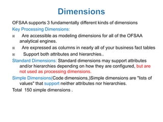 OFSAA supports 3 fundamentally different kinds of dimensions
Key Processing Dimensions:
    Are accessible as modeling dimensions for all of the OFSAA
    analytical engines.
    Are expressed as columns in nearly all of your business fact tables
     Support both attributes and hierarchies..
Standard Dimensions: Standard dimensions may support attributes
    and/or hierarchies depending on how they are configured, but are
    not used as processing dimensions.
Simple Dimensions(Code dimensions,)Simple dimensions are "lists of
    values" that support neither attributes nor hierarchies.
Total 150 simple dimensions .
 