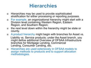    Hierarchies may be used to provide sophisticated
    stratification for either processing or reporting purposes.
   For example, an organizational hierarchy might start with a
    Division level containing Western Region, Eastern
    Region, and Southern Region;
   the next level down within the hierarchy might be state or
    county.
   A product hierarchy might begin with branches for Asset vs.
    Liability vs. Service products; under the Asset branch, you
    might define additional Overview of OFSAA Infrastructure
    branches for Mortgage Lending, Commercial
    Lending, Consumer Lending, etc.
   Hierarchies are used extensively in OFSAA models to
    assign methods to products and to support allocation
    methodologies.
 