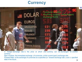 Functional currency
                                                      Reporting currency (consolidated)
                                                      Exchange RATE




A foreign exchange rate is the price at which one currency can be exchanged for another
currency
Spot :Involves the immediate exchange of currencies at the current (spot ) exchange rate .
Forward Rate :is the exchange of currencies at a specified (or forward exchange rate ) over a specified
date in the future .                                                                                 32
 