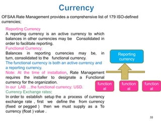 OFSAA Rate Management provides a comprehensive list of 179 ISO-defined
currencies;
  Reporting Currency
  A reporting currency is an active currency to which
  balances in other currencies may be Consolidated in
  order to facilitate reporting.
  Functional Currency:
  Balances in reporting currencies may be, in                    Reporting
  turn, consolidated to the functional currency.                 currency
  The functional currency is both an active currency and
  a reporting currency.
  Note: At the time of installation, Rate Management
  requires the installer to designate a Functional
  currency for the organization.                      function    function   function
  In our LAB …the functional currency: USD.              al          al         al
  Currency Exchange rates:
  In order to establish setup the a process of currency
  exchange rate , first we define the from currency
  (fixed or pegged ) then we must supply as a To
  currency (float ) value .
                                                                                33
 