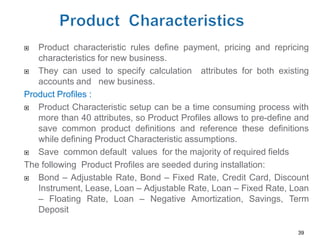   Product characteristic rules define payment, pricing and repricing
   characteristics for new business.
  They can used to specify calculation attributes for both existing
   accounts and new business.
Product Profiles :
  Product Characteristic setup can be a time consuming process with
   more than 40 attributes, so Product Profiles allows to pre-define and
   save common product definitions and reference these definitions
   while defining Product Characteristic assumptions.
  Save common default values for the majority of required fields
The following Product Profiles are seeded during installation:
  Bond – Adjustable Rate, Bond – Fixed Rate, Credit Card, Discount
   Instrument, Lease, Loan – Adjustable Rate, Loan – Fixed Rate, Loan
   – Floating Rate, Loan – Negative Amortization, Savings, Term
   Deposit

                                                                     39
 