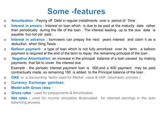    Amortization : Paying off Debt in regular installments over a period of Time .
   Interest in arrears : Interest on loan which is due to be paid at the maturity date rather
    than periodically during the life of the loan . The interest leading up to the due date is
    payable but not yet paid .
   Interest in advance : borrowers can prepay the next years interest and claim it as a
    deduction when filing Taxes .
   Balloon payment : a type of loan which Is not fully amortized over its term . a balloon
    payment is required at the end of the term to repay the remaining principal of the loan .
    Negative Amortization: an increase in the principal balance of a loan caused by making
    payments that fail to cover the interest due
    Example : the periodic interest payment loan is 500,and a 400 payment may be paid
    contractually made .so remaining 100 is added to the Principal balance of the loan .
   OAS :is a discounting factor used for Market value & VAR (stochastic process )
   Currency Exchange gain/loss:
   Model with Gross rates :
   Gross rates : used for prepayments & Amortization
   Net rates : used for income simulation &calculated for retained earnings in the auto
    balancing process
 