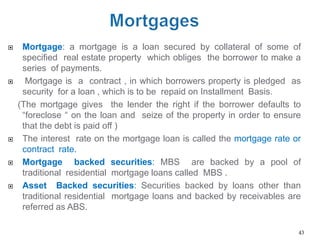     Mortgage: a mortgage is a loan secured by collateral of some of
     specified real estate property which obliges the borrower to make a
     series of payments.
     Mortgage is a contract , in which borrowers property is pledged as
     security for a loan , which is to be repaid on Installment Basis.
    (The mortgage gives the lender the right if the borrower defaults to
     ―foreclose ― on the loan and seize of the property in order to ensure
     that the debt is paid off )
    The interest rate on the mortgage loan is called the mortgage rate or
     contract rate.
    Mortgage backed securities: MBS are backed by a pool of
     traditional residential mortgage loans called MBS .
    Asset Backed securities: Securities backed by loans other than
     traditional residential mortgage loans and backed by receivables are
     referred as ABS.

                                                                         43
 