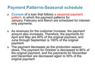    Example of a loan that follows a seasonal payment
    pattern, in which the payment patterns for
    January, February and March are scheduled for interest-
    only payments.

   As revenues for the customer increase, the payment
    amount also increases. Therefore, the payments for
    April and May are 80% of the original payment, and
    June through September is 100% of the original
    payment.
   The payment decreases as the production season
    slows. The payment for October is decreased to 80% of
    the original payment, and the payments for November
    and December are decreased again to 50% of the
    original payment
 