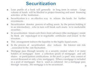    Loan profile of a bank will generally in long term in nature . Large
    volume of funds will be blocked in project financing and asset financing
    activities of the Institution .
   Securitization is a an effective way to release the funds for further
    investments .
   Securitization denotes process of selling assets by the person holding it
    to an intermediary , who in turn will break such assets in to marketable
    securities .
   In securitization future cash flows from advances (like mortgages ) made
    by Bank are repackaged in to negotiable certificates and issued to the
    investors .
   This arrangement induces the liquidity to the highly liquid assets .
   In the process of securitization also reduces the Interest rate risk
    , associated to the rate fluctuation .
   Mortgage pass through security :is a security created when 1 or more
    holders of mortgages form a collection (pool) of mortgages and sell
    shares or participation certifications in the pool ( a pool may consist of
    several thousand or only a few mortgages) . When a mortgage is included
    in a pool of mortgages that is used as collateral for a mortgage pass
    through security , the mortgage is to be securitized .                   53
 