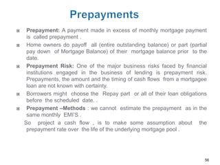     Prepayment: A payment made in excess of monthly mortgage payment
     is called prepayment .
    Home owners do payoff all (entire outstanding balance) or part (partial
     pay down of Mortgage Balance) of their mortgage balance prior to the
     date.
    Prepayment Risk: One of the major business risks faced by financial
     institutions engaged in the business of lending is prepayment risk.
     Prepayments, the amount and the timing of cash flows from a mortgagee
     loan are not known with certainty.
    Borrowers might choose the Repay part or all of their loan obligations
     before the scheduled date. .
    Prepayment –Methods : we cannot estimate the prepayment as in the
     same monthly EMI’S .
    So project a cash flow , is to make some assumption about the
     prepayment rate over the life of the underlying mortgage pool .




                                                                           56
 