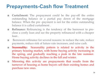    Curtailment: The prepayment could be the pay-off the entire
    outstanding balance or a partial pay down of the mortgage
    balance. When the pre -payment is not for the entire outstanding
    balance it is called curtailment .
   Refinance: Refinancing is the tendency of the borrower to pre-
    close a costly loan and see the property refinanced with a cheaper
    loan .
    Borrowers refinance for several reasons: to reduce the rate, reduce
    payments, reduce risk of future rate increases, and raise cash.
   Seasonality: Seasonality pattern is related to activity in the
    primary housing market, with home buying activity increasing in
    the spring, and gradually reaching a peak in the late summer.
    Home buying activity declines in the fall and winter.
   Mirroring this activity are prepayments that results from the
    turnover of housing as home buyers sell their existing homes and
    purchase new ones.
                                                                       59
 